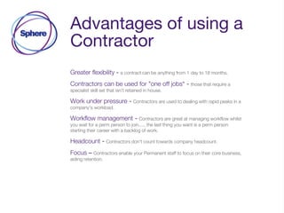 Advantages of using a
Contractor
Greater flexibility - a contract can be anything from 1 day to 18 months.
Contractors can be used for "one off jobs“ - those that require a
specialist skill set that isn't retained in house.
Work under pressure - Contractors are used to dealing with rapid peaks in a
company's workload.
Workflow management - Contractors are great at managing workflow whilst
you wait for a perm person to join..... the last thing you want is a perm person
starting their career with a backlog of work.
Headcount - Contractors don't count towards company headcount.
Focus – Contractors enable your Permanent staff to focus on their core business,
aiding retention.
 