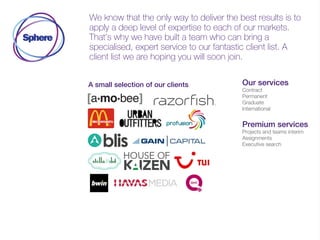 We know that the only way to deliver the best results is to
apply a deep level of expertise to each of our markets.
That’s why we have built a team who can bring a
specialised, expert service to our fantastic client list. A
client list we are hoping you will soon join.
A small selection of our clients Our services
Contract
Permanent
Graduate
International
Premium services
Projects and teams interim
Assignments
Executive search
 
