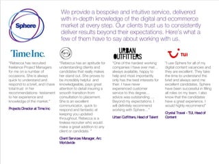 We provide a bespoke and intuitive service, delivered
with in-depth knowledge of the digital and ecommerce
market at every step. Our clients trust us to consistently
deliver results beyond their expectations. Here’s what a
few of them have to say about working with us.
“Rebecca has recruited
freelance Project Managers
for me on a number of
occasions. She is always
quick to understand and
respond to a brief, and I have
total trust in her
recommendations- testament
to her experience and
knowledge of the market.”
Projects Director at TimeInc
“Rebecca has an aptitude for
understanding clients and
candidates that really makes
her stand out. She proves to
be incredibly helpful and
knowledgeable, pays great
attention to detail insuring a
smooth transition from
consultation to placement.
She is an excellent
communicator, quick to
respond and fantastic at
keeping you updated
throughout. Rebecca is a
tireless recruiter who would
make a great addition to any
client or candidate. ”
Client Services Manager, Arc
Worldwide
“One of the hardest working
companies I have ever met…
always available, happy to
help and most importantly
only has the best interests for
their. I have never
experienced customer
service to this degree…
advice was outstanding….
Beyond my expectations. I
will definitely recommend
working with Sphere…”
Urban Outfitters, Headof Talent
​”I use Sphere for all of my
digital content vacancies and
they are excellent. They take
the time to understand the
brief and always send me
excellent candidates. Sphere
have been successful in filling
all roles on my team. I also
know that the candidates
have a great experience. I
would highly recommend”
Crystal Travel - TUI​, Headof
Content
 