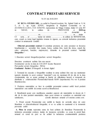 CONTRACT PRESTARI SERVICII
Nr 251 din 28.02.2019
SC BUVA STUDIO SRL, cu sediul in Popesti-Leordeni, Str. Splaiul Unirii nr. 9, bl.
5, et. 1, ap. 6,jud. ILFOV, inregistrata la Registrul Comertului cu nr.
J23/3694/10.12.2013, CUI 32566785, reprezentata de Stinga Cristian, titular CI seria RT
nr. 568142, in calitate de PRESTATOR si Dl/D-na
………………………………………..…………………………cu domiciliul in
………………………………str,…………………………….…………..…nr……titular
CI seria……nr ……….. numar de telefon ……………, in calitate de BENEFICIAR,
care, avand ca temei legal legislatia romana in vigoare, au convenit incheierea prezentului
contract in urmatoarele conditii:
Obiectul prezentului contract il constituie prestarea de catre prestator in favoarea
beneficiarului a serviciilor foto (nunta, botez, sedinta foto, trash the dress, smash the
cake, aniversari, banchet, majorat,etc), denumite in prezentul contract “servicii
fotografice’’.
1. Descriere servicii fotografice/pachete servicii fotografice:
Descriere eveniment :sedinta foto nou nascut
Evenimentul are loc in data de 2.03.2019 locatia Bucuresti
Pret pachet servicii fotografice: 500 lei
Continutul Pachet: 20 fotografii in format digital
2. Termenul de executie a fotografiilor rezultate in urma sedintei foto mai sus mentionate
(generic denumite in acest contract “materiale”) este de maximum 60 de zile de la data
evenimentului, dar se poate prelungi in functie de dificultatea lucrarii si termenele de
distributie a colaboratorilor Prestatorului.Fisierele RAW (neprelucrate) Nu vor fi predate
Beneficiarului.
3. Predarea materialelor se face in conditiile prezentului contract astfel: locul predarii
materialelor este stabilit de comun acord cu Beneficiarul.
4. Beneficiarul poate cere modificarea anumitor aspecte ale materialelor in decurs de 3
zile de la data predarii materialelor, dupa acest termen se considera ca materialul este
satisfacator, cererile ulterioare urmand a fi onorate contra cost.
5. Pretul cuvenit Prestatorului este stabilit in functie de serviciile alese de catre
Beneficiar si obiectul/subiectul fotografiat, si se va achita in cuantumul si la termenele
prevazute astfel:
A. Plata in avans reprezinta suma de bani achitata de Beneficiar Prestatorului la
incheierea prezentului contract, inainte de inceperea serviciilor, ca avans la pretul final,
urmand ca restul de pret sa fie achitat la incheierea evenimentului/la predarea
 
