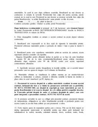 materialelor. In cazul in care dupa achitarea avansului, Beneficiarul nu mai doreste sa
contracteze si renunta la serviciile Prestatorului fara culpa din partea acestuia, pierde
avansul, iar in cazul in care Prestatorul nu mai doreste sa presteze serviciile fara culpa din
partea Beneficiarului, va achita Beneficiarului suma primita cu titlu de avans.
Avans………0…………lei, platit in data de……………-……………………..
Conform conventiei partilor, Clientul va achita pretul Prestatorului:
Dupa incheierea evenimentului in termenul de 5 zile lucratoare prin virament bancar
in contul Prestatorului nr.IBAN RO73BTRLRONCRT0406264801 deschis la BANCA
TRANSILVANIA in valoare de 500 lei
6. Orice despagubire rezultata ca urmare a acestui contract nu poate depasi valoarea
contractului.
7. Beneficiarul este responsabil sa isi faca copii de siguranta la materialele primite.
Prestatorul arhiveaza materialele pentru o perioada de minim 1 luna si pana la maxim 6
luni.
8. Beneficiarul poate cere expedierea materialelor printr-un serviciu de curierat, acesta
suportand valoarea costurilor de expeditie.
Alegerea fotografiilor pentru albumele incluse in pachet se va face de catre beneficiar
in maxim 90 zile de la data evenimentului.Beneficiarul poate solicita executarea
albumelor dupa expirarea celor 90 zile DOAR contra cost acesta suportand
contravaloarea albumelor.
9. Aprobarile necesare pentru fotografierea in locatiile stabilite, cat si acordul tuturor
persoanelor care vor aparea in imagini vor fi obtinute de Beneficiar.
10. Materialele obtinute se vizualizeaza la calitate maxima pe un monitor/televizor
calibrat ca luminozitate si culoare, existand o diferenta variabila in functie de monitor si
placa video in cazul vizualizarii pe PC, laptop, etc.
11. Prestatorul isi rezerva dreptul de a utiliza materialele rezultate in urma acestui
contract, incluzand dar fara a se limita la: promovarea activitatii sale ca portofoliu.
SC BUVA STUDIO SRL are dreptul de copyright pe toate materialele pe care le
preda Beneficiarului si isi rezerva dreptul de a le utiliza potrivit scopurilor descrise
in 'Conventia privind dreptul de autor si cesiunea dreptului de autor’, care este
parte integranta a prezentului contract. SUNT /NU SUNT de acord.
12. In prestarea serviciilor la care s-a obligat prin prezentul contract, prestatorul dispune
de independenta, obligandu-se sa ofere beneficiarului serviciile si produsele pentru care
acesta a optat, la cea mai buna calitate pe care prestatorul o ofera.
13. Forta majora apara de raspundere partea care o invoca. Prin caz de forta majora se
inteleg inprejurarile neprevazute si inevitabile pentru una dintre parti incluzand dar
nelimitandu-se la: razboi, incendiu, calamitati naturale, deces, accident, ranire, boala,
 
