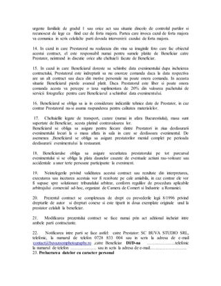 urgente familiale de gradul 1 sau orice act sau situatie dincolo de controlul partilor si
recunoscut de lege ca fiind caz de forta majora. Partea care invoca cazul de forta majora
va comunica in scris celeilalte parti dovada intervenirii cazului de forta majora.
14. In cazul in care Prestatorul nu realizeaza din vina sa imaginile foto care fac obiectul
acestui contract, el este responsabil numai pentru sumele platite de Beneficiar catre
Prestator, neintrand in discutie orice alte cheltuieli facute de Beneficiar.
15. In cazul in care Beneficiarul doreste sa schimbe data evenimentului dupa incheierea
contractului, Prestatorul este indreptatit sa nu onoreze comanda daca la data respectiva
are un alt contract sau daca din motive personale nu poate onora comanda. In aceasta
situatie Beneficiarul pierde avansul platit. Daca Prestatorul este liber si poate onora
comanda acesta va percepe o taxa suplimentara de 20% din valoarea pachetului de
servicii fotografice pentru care Beneficiarul a schimbat data evenimentului.
16. Beneficiarul se obliga sa ia in considerare indicatiile tehnice date de Prestator, in caz
contrar Prestatorul nu-si asuma raspunderea pentru calitatea materialelor.
17. Cheltuielile legate de transport, cazare (numai in afara Bucurestiului), masa sunt
suportate de Beneficiar, acesta platind contravaloarea lor.
Beneficiarul se obliga sa asigure pentru fiecare dintre Prestatori in ziua desfasurarii
evenimentului locuri la o masa aflata in sala in care se desfasoara evenimentul. De
asemenea ,Beneficiarul se obliga sa asigure prestatorilor meniul complet pe perioada
desfasurarii evenimentului la restaurant.
18. Beneficiarulse obliga sa asigure securitatea prestatorului pe tot parcursul
evenimentului si se obliga la plata daunelor cauzate de eventuale actiuni rau-voitoare sau
accidentale a unor terte persoane participante la eveniment.
19. Neintelegerile privind validitatea acestui contract sau rezultate din interpretarea,
executarea sau incetarea acestuia vor fi rezolvate pe cale amiabila, in caz contrar ele vor
fi supuse spre solutionare tribunalului arbitrar, conform regulilor de procedura aplicabile
arbitrajului comercial ad-hoc, organizat de Camera de Comert si Industrie a Romaniei.
20. Prezentul contract se completeaza de drept cu prevederile legii 8/1996 privind
drepturile de autor si drepturi conexe si este tiparit in doua exemplate originale unul la
prestator celalalt la beneficiar.
21. Modificarea prezentului contract se face numai prin act aditional incheiat intre
ambele parti contractante.
22. Notificarea intre parti se face astfel: catre Prestator: SC BUVA STUDIO SRL,
telefonic, la numarul de telefon 0728 833 004 sau in scris la adresa de e-mail
:contact@buvazoomphotography.ro ,catre Beneficiar Dl/D-na ………………..telefonic
la numarul de telefon ……………… sau in scris la adresa de e-mail……………………..
23. Prelucrarea datelor cu caracter personal
 