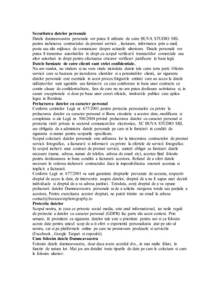 Securitatea datelor personale
Datele dumneavoastra personale vor putea fi utilizate de catre BUVA STUDIO SRL
pentru incheierea contractului de prestari servicii , facturare, informarea prin e-mail,
posta sau alte mijloace de comunicare despre actiunile ulterioare. Datele personale vor
putea fi transmise autoritatilor in drept cu scopul verificarii tranzactiilor comerciale sau
altor autoritati in drept pentru efectuarea oricaror verificari justificate in baza legii.
Datele furnizate de catre clienti sunt strict confidentiale.
Nu am vandut, nu vindem si nu vom vinde niciodata datele tale catre terte parti. Oferim
servicii care se bazeaza pe increderea clientilor si a potentialilor clienti, iar siguranta
datelor personale este esentiala in acest proces.Singurele entitati care au acces la datele
utilizatorilor sunt agentiile sau furnizorii cu care colaboram in baza unor contracte ce
contin clauze de confidentialitate, fara de care nu ne-am putea desfasura activitatea si, in
cazuri exceptionale si doar pe baza unor cereri oficiale, institutiile publice care aplica
legea in România.
Prelucrarea datelor cu caracter personal
Conform cerintelor Legii nr. 677/2001 pentru protectia persoanelor cu privire la
prelucrarea datelor cu caracter personal si libera circulatie a acestor date, modificata si
completata si ale Legii nr. 506/2004 privind prelucrarea datelor cu caracter personal si
protectia vietii private in sectorul comunicatiilor electronice, SC BUVA STUDIO SRL
are obligatia de a administra datele personale pe care ni le furnizati in conditii de
siguranta si numai pentru scopurile specificate.
Scopul colectarii datelor personale este utilizarea lor la intocmirea contractelor de prestari
servicii fotografice, a facturarii si informarii cu privire la ofertele de servicii fotografice.
In scopul incherii unui contract de prestari servicii, sunteti obligat sa furnizati datele
necesare (nume, adresa, numar de telefon, adresa de email etc), acestea fiind folosite
pentru desfasurarea in bune conditii a facturarii acestora. Refuzul de a oferi datele
necesare în vederea inchererii contractului duce la imposibilitatea onorarii acestuia si
implicit a facturarii.
Conform Legii nr. 677/2001 va sunt garantate drepturile prevazute de aceasta, respectiv
dreptul de acces la date, de interventie asupra datelor, dreptul de a nu fi supus unei decizii
individuale si dreptul de a va adresa justitiei. Totodata, aveți dreptul de a va opune
prelucrarii datelor Dumneavoastra personale ai de a solicita stergerea totala sau parțiala a
acestora. Pentru exercitarea acestor drepturi, ne puteti trimite un email la adresa
contact@buvazoomphotography.ro
Protectia datelor
Scopul nostru, in ceea ce priveste social media, este unul informational, iar noile reguli
de protectie a datelor cu caracter personal (GDPR) fac parte din acest context. Prin
urmare, iti promitem ca siguranta datelor tale este o prioritate pentru noi si ca folosim
aceste date pentru unicul scop de a-ti oferi o experientă personalizata atat pe site-ul
nostru, cat si pe platformele online pe care ne promovam produsele si serviciile
(Facebook , Google Targuri si expozitii).
Cum folosim datele Dumneavoastra
Folosim datele dumneavoastra, doar daca avem acordul dvs., in mai multe feluri, in
functie de natura lor. Mai jos am detaliat toate tipurile de date pe care le colectam si cum
le folosim ulterior:
 