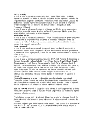 Adresa de email
In cazul în care ne-ati furnizat adresa ta de email, o vom folosi pentru a va trimite
emailuri de informare cu privire la serviciile si ofertele noastre si pentru a comunica in
scopul informarii cu privire la incheierea contractului pentru un eveniment ,locurile de
desfasurare a acestor evenimente sau la modificarile de ultim moment in programul
evenimentelor,precum si a trimiterii prin transfer online a fotografiilor finale.
Prenumele și Numele
In cazul in care ne-ati furnizat Prenumele și Numele tau, folosim aceste date pentru a
personaliza email-urile pe care le primiti de la noi. De asemenea folosim aceste date
pentru a încheia un contractul si pentru facturare.
Numarul de telefon
In cazul in care ne-ati furnizat Numarul de Telefon, folosim aceste date pentru a va putea
contacta rapid, in scopul informarii cu privire la incheierea contractului pentru un
eveniment ,locurile de desfasurare a acestor evenimente sau la modificarile de ultim
moment in programul evenimentelor.
Numele companiei
In cazul in care ne-ati furnizat numele companiei pentru care lucrezi, sau pe care o
administrezi, folosim aceste date pentru a incheia contractul care stabileste participarea
ta, sau a unuia dintre angajații dvs., la unul sau mai multe dintre evenimentele noastre sau
pentru facturare.
Datele de facturare
In cazul in care ne-ati furnizat datele de facturare (CNP, CUI, Numarul de Inregistrare la
Registrul Comertului, Adresa Sediului Firmei, Contul Bancar, Numele Bancii, Numele
Reprezentantului Legal, Functia Reprezentantului Legal, Seria si Numarul Cartii de
Identitate), folosim aceste date pentru a incheia contractul care stabileste participarea ta,
sau a unuia dintre angajatii dvs., la unul sau mai multe dintre evenimentele noastre.
Pretul si modalitatea de plata sunt specificate în Contract. Prestatorul va emite catre
Beneficiar o factura pentru serviciile oferite, obligatia Beneficiaruluii fiind de
a furniza toate informatiile necesare emiterii facturii in conformitate cu legislatia în
vigoare.
Fotografiile rezultate in urma evenimentului care fac obiectul contractului
Fotografiile obtinute in urma unei sedinte foto sau eveniment (nunta,botez,aniversare)
sunt fotosite in scop de promovare in mediu online; site si facebook, targuri si expozitii
precum şi tipăriturile sau informaţiile digitale importante aferente acestora.
SUNT/NU SUNT de acord ca fotografiile sa fie folosite in scop de promovare in mediu
online; site si facebook, targuri si expozitii precum şi tipăriturile sau informaţiile digitale
importante aferente acestora.
Prin incheierea contractului , Beneficiarul îsi exprima acordul sa primeasca facturile în
format electronic prin intermediul postei electronice, la adresa de e-mail mentionata în
Contract.
Modalitati de plata: -prin tranfer bancar / ordin de plata. Plata facturii se va face catre SC
BUVA STUDIO SRL in contul IBAN RO73BTRLRONCRT0406264801 deschis la
BANCA TRANSILVANIA
 