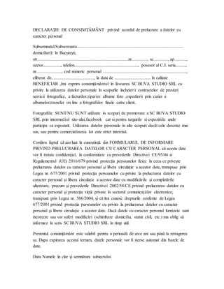 DECLARAŢIE DE CONSIMŢĂMÂNT  privind acordul de prelucrare a datelor cu
caracter personal
Subsemnatul/Subsemnata.................................................................................................
domiciliat/ă în Bucureşti,
str...................................................................................nr.............., sc............., ap...........,
sector................, telefon.........................................................., posesor al C.I. seria.........,
nr......................., cod numeric personal ............................................................................,
eliberat de......................................., la data de ................................. în calitate
BENEFICIAR ,îmi exprim consimțământul în favoarea SC BUVA STUDIO SRL cu
privire la utilizarea datelor personale în scopurile încheierii contractelor de prestari
servicii fotografice, a facturilor,tiparire albume foto ,expedierii prin curier a
albumelor,transfer on line a fotografiilor finale catre client.
Fotografiile SUNT/NU SUNT utilizate in scopuri de promovare a SC BUVA STUDIO
SRL prin intermediul site-ului,facebook cat si pentru targurile si expozitiile unde
participa ca expozant. Utilizarea datelor personale în alte scopuri decât cele descrise mai
sus, sau pentru comercializarea lor este strict interzisă.
Confirm faptul că am luat la cunoștință din FORMULARUL DE INFORMARE
PRIVIND PRELUCRAREA DATELOR CU CARACTER PERSONAL că aceste date
vor fi tratate confidenţial, în conformitate cu prevederile Directivei CE/95/46 si
Regulamentul (UE) 2016/679 privind protecţia persoanelor fizice în ceea ce priveşte
prelucrarea datelor cu caracter personal şi libera circulaţie a acestor date, transpuse prin
Legea nr. 677/2001 privind protecţia persoanelor cu privire la prelucrarea datelor cu
caracter personal şi libera circulaţie a acestor date cu modificările şi completările
ulterioare, precum şi prevederile Directivei 2002/58/CE privind prelucrarea datelor cu
caracter personal şi protecţia vieţii private în sectorul comunicaţiilor electronice,
transpusă prin Legea nr. 506/2004, şi că îmi cunosc drepturile conferite de Legea
677/2001 privind protecţia persoanelor cu privire la prelucrarea datelor cu caracter
personal şi libera circulaţie a acestor date. Dacă datele cu caracter personal furnizate sunt
incorecte sau vor suferi modificări (schimbare domiciliu, statut civil, etc.) ma oblig să
informez în scris SC BUVA STUDIO SRL în timp util.
Prezentul consimțământ este valabil pentru o perioadă de zece ani sau până la retragerea
sa. Dupa expirarea acestui termen, datele personale vor fi sterse automat din bazele de
date.
Data Numele în clar și semnătura subiectului
 