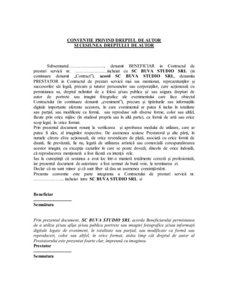 CONVENTIE PRIVIND DREPTUL DE AUTOR
SI CESIUNEA DREPTULUI DE AUTOR
Subsemnatul……………………, denumit BENEFICIAR in Contractul de
prestari servicii nr. ……………….…incheiat cu SC BUVA STUDIO SRL (in
continuare denumit „Contract”), acord SC BUVA STUDIO SRL, denumita
PRESTATOR in Contractul de prestari servicii mai sus mentionat, reprezentanţilor şi
succesorilor săi legali, precum şi tuturor persoanelor sau corporaţiilor, care acţionează cu
permisiunea sa, dreptul nelimitat de a folosi şi/sau publica şi/ sau asigura drepturi de
autor de portrete sau imagini fotografice ale evenimentului care face obiectul
Contractului (in continuare denumit „eveniment”), precum şi tipăriturile sau informaţiile
digitale importante aferente acestora, în care evenimentul ar putea fi inclus în totalitate
sau parţial, sau modificate ca formă, sau reproduse sub diverse forme, color sau altfel,
făcute prin orice mijloc (în studioul propriu sau în altă parte), ca formă de artă sau orice
scop legal, în orice format.
Prin prezentul document renunţ la verificarea şi aprobarea modului de utilizare, care ar
putea fi ales, al imaginilor respective. De asemenea scutesc Prestatorul şi alte părţi, în
numele cărora el/ea acţionează, de orice revendicare de plată, asociată cu orice formă de
daună, fie prevăzută, fie nu, legată de utilizarea artistică sau comercială corespunzătoarea
acestor imagini, cu excepţia cazurilor în care se poate dovedi, dincolo de orice îndoială,
că reproducerea menţionată a fost făcută cu intenţii rele.
Iau la cunoştinţă că sesiunea a avut loc într-o manieră totalmente corectă şi profesionistă,
iar prezentul document de autorizare a fost semnat de bună voie, la terminarea ei.
Declar că nu sunt minor şi că sunt liber să dau un asemenea consimţământ.
Prezenta conventie este parte integranta a Contractului de prestari servicii nr.
………………... incheiat intre SC BUVA STUDIO SRL si
Beneficiar
..................................
Semnătura
Prin prezentul document, SC BUVA STUDIO SRL acorda Beneficiarului permisiunea
de a utiliza şi/sau afişa şi/sau publica portrete sau imagini fotografice şi/sau informaţii
digitale legate de eveniment, în totalitate sau parţial, sau modificate ca formă sau
reproduceri, color sau altfel, în orice format, atâta timp cât dreptul de autor al
Prestatorului este prezentat foarte clar, împreună cu imaginea.
Prestator
..................................
Semnatura
 