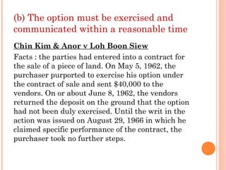 (b) The option must be exercised and
communicated within a reasonable time
Chin Kim & Anor v Loh Boon Siew
Facts : the parties had entered into a contract for
the sale of a piece of land. On May 5, 1962, the
purchaser purported to exercise his option under
the contract of sale and sent $40,000 to the
vendors. On or about June 8, 1962, the vendors
returned the deposit on the ground that the option
had not been duly exercised. Until the writ in the
action was issued on August 29, 1966 in which he
claimed specific performance of the contract, the
purchaser took no further steps.
 