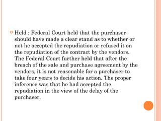  Held : Federal Court held that the purchaser
should have made a clear stand as to whether or
not he accepted the repudiation or refused it on
the repudiation of the contract by the vendors.
The Federal Court further held that after the
breach of the sale and purchase agreement by the
vendors, it is not reasonable for a purchaser to
take four years to decide his action. The proper
inference was that he had accepted the
repudiation in the view of the delay of the
purchaser.
 