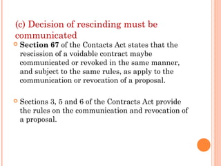 (c) Decision of rescinding must be
communicated
 Section 67 of the Contacts Act states that the
rescission of a voidable contract maybe
communicated or revoked in the same manner,
and subject to the same rules, as apply to the
communication or revocation of a proposal.
 Sections 3, 5 and 6 of the Contracts Act provide
the rules on the communication and revocation of
a proposal.
 