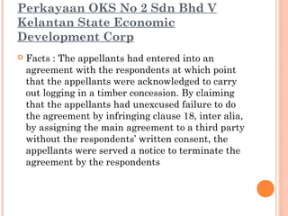 Perkayaan OKS No 2 Sdn Bhd V
Kelantan State Economic
Development Corp
 Facts : The appellants had entered into an
agreement with the respondents at which point
that the appellants were acknowledged to carry
out logging in a timber concession. By claiming
that the appellants had unexcused failure to do
the agreement by infringing clause 18, inter alia,
by assigning the main agreement to a third party
without the respondents’ written consent, the
appellants were served a notice to terminate the
agreement by the respondents
 