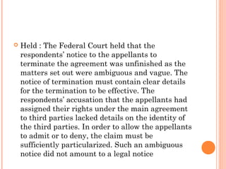  Held : The Federal Court held that the
respondents’ notice to the appellants to
terminate the agreement was unfinished as the
matters set out were ambiguous and vague. The
notice of termination must contain clear details
for the termination to be effective. The
respondents’ accusation that the appellants had
assigned their rights under the main agreement
to third parties lacked details on the identity of
the third parties. In order to allow the appellants
to admit or to deny, the claim must be
sufficiently particularized. Such an ambiguous
notice did not amount to a legal notice
 