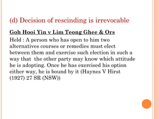 (d) Decision of rescinding is irrevocable
Goh Hooi Yin v Lim Teong Ghee & Ors
Held : A person who has open to him two
alternatives courses or remedies must elect
between them and exercise such election in such a
way that the other party may know which attitude
he is adopting. Once he has exercised his option
either way, he is bound by it (Haynes V Hirst
(1927) 27 SR (NSW))
 