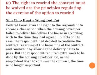 (e) The right to rescind the contract must
be waived are the principles regulating
the exercise of the option to rescind
Sim Chio Huat v Wong Ted Fui
Federal Court gives the right to the respondent to
choose either action when the housing developer
failed to deliver his deliver the house in according
with to the time they had agreed. In facts on the
case, the respondent had decided to continue the
contract regarding of the breaching of the contract
and conduct it by allowing the delivery dates to
pass. But the respondent required extra work to be
done by the housing developer. So, as the
respondent wish to continue the contract, the time
is no longer important.
 