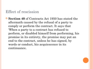 Effect of rescission
 Section 40 of Contracts Act 1950 has stated the
aftermath caused by the refusal of a party to
comply or perform the contract. It says that
‘When a party to a contract has refused to
perform, or disabled himself from performing, his
promise in its entirety, the promise may put an
end to the contract, unless he has signed, by
words or conduct, his acquiescence in its
continuance.
 