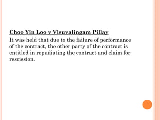 Choo Yin Loo v Visuvalingam Pillay
It was held that due to the failure of performance
of the contract, the other party of the contract is
entitled in repudiating the contract and claim for
rescission.
 