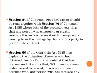  Section 54 of Contracts Act 1950 can or should
be read together with Section 76 of Contracts
Act 1950 where both of the provision explains
that any person who chooses to or rightly
rescinds the contract is entitled for compensation
causing from the damage by the failure a party to
perform the contract.
 Section 66 of the Contracts Act 1950 also
explains the obligation of person who has
obtained benefits from the contract that has
become void. It states that, ‘When an agreement
is discovered to be void, or when a contract
 