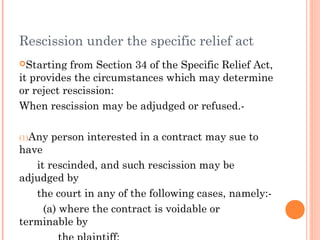 Rescission under the specific relief act
Starting from Section 34 of the Specific Relief Act,
it provides the circumstances which may determine
or reject rescission:
When rescission may be adjudged or refused.-
(1)Any person interested in a contract may sue to
have
it rescinded, and such rescission may be
adjudged by
the court in any of the following cases, namely:-
(a) where the contract is voidable or
terminable by
 