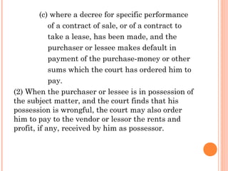 (c) where a decree for specific performance
of a contract of sale, or of a contract to
take a lease, has been made, and the
purchaser or lessee makes default in
payment of the purchase-money or other
sums which the court has ordered him to
pay.
(2) When the purchaser or lessee is in possession of
the subject matter, and the court finds that his
possession is wrongful, the court may also order
him to pay to the vendor or lessor the rents and
profit, if any, received by him as possessor.
 
