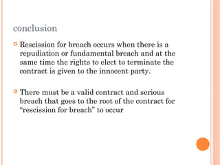 conclusion
 Rescission for breach occurs when there is a
repudiation or fundamental breach and at the
same time the rights to elect to terminate the
contract is given to the innocent party.
 There must be a valid contract and serious
breach that goes to the root of the contract for
“rescission for breach” to occur
 