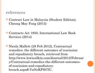 references
 Contract Law in Malaysia (Student Edition),
Cheong May Fong (2015)
 Contracts Act 1950, International Law Book
Services (2014)
 Nicola Mallett (28 Feb 2012), Contractual
remedies: the different outcomes of rescission
and repudiatory breach, retrieved from
http://www.lewissilkin.com/Journal/2012/Februar
y/Contractual-remedies-the-different-outcomes-
of-rescission-and-repudiatory-
breach.aspx#.VnNoKPl97IU.
 