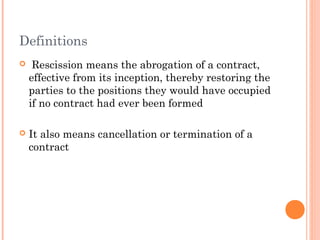 Definitions
 Rescission means the abrogation of a contract,
effective from its inception, thereby restoring the
parties to the positions they would have occupied
if no contract had ever been formed
 It also means cancellation or termination of a
contract
 