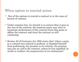 When option to rescind arises
 One of the options to rescind a contract is in the cases of
breach of contract.
 Under common law, if a breach is so serious that it goes to
the root of the contract, the innocent party may elect to
terminate performance of the contract from that point or
affirm the contract and treat the contract as still
continuing
 Section 40 of Contracts Act 1950 states that “when a party
to a contract has refused to perform, or disabled himself
from performing, his promise in its entirely, the promise
may put an end to the contract, unless he has signified, by
words or conduct, his acquiescence in its continuance”
 
