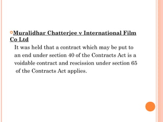 Muralidhar Chatterjee v International Film
Co Ltd
It was held that a contract which may be put to
an end under section 40 of the Contracts Act is a
voidable contract and rescission under section 65
of the Contracts Act applies.
 