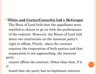 White and Carter(Councils) Ltd v McGregor
The Hous of Lord held that the appellants were
entitled to choose to go on with the performance
of the contract. However, the House of Lord laid
down two restrictions on the innocent party’s
right to affirm. Firstly, when the contract
requires the cooperation of both parties and that
cooperation is not approaching, the innocent
party
cannot affirm the contract. Other than that, if it
is
found that the party has no legitimate interest,
 