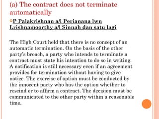 (a) The contract does not terminate
automatically
P Palakrishnan a/l Perianana lwn
Lrishnamoorthy a/l Sinnah dan satu lagi
The High Court held that there is no concept of an
automatic termination. On the basis of the other
party’s breach, a party who intends to terminate a
contract must state his intention to do so in writing.
A notification is still necessary even if an agreement
provides for termination without having to give
notice. The exercise of option must be conducted by
the innocent party who has the option whether to
rescind or to affirm a contract. The decision must be
communicated to the other party within a reasonable
time.
 