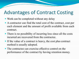 Advantages of Contract Costing
 Work can be completed without any delay
 A contractor can find the total cost of the contract, cost per
each element and the amount of profit available from each
contract.
 There is no possibility of incurring loss since all the costs
incurred are recovered from the contractee.
 If the value of a contract is heavy, the cost plus contract
method is usually adopted.
 The contractee can exercise effective control on the
performance of the contract by having retention money.
 