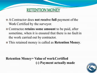  AContractor does not receive full payment ofthe
Work Certified by the surveyor.
 Contractee retains some amount to be paid, after
sometime, when it is ensured that there is no faultin
the work carried out by contractor.
 This retained money is called as Retention Money.
Retention Money= Value of workCertified
(-) Payment actually made
 