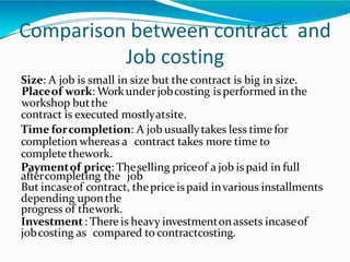Comparison between contract and
Job costing
Size: A job is small in size but the contract is big in size.
Placeof work: Workunderjobcosting isperformed in the
workshop butthe
contract is executed mostlyatsite.
Time forcompletion: A job usuallytakes less time for
completion whereas a contract takes more time to
complete thework.
Paymentof price: Theselling priceof a job ispaid in full
aftercompleting the job
But incaseof contract, theprice ispaid invarious installments
depending uponthe
progress of thework.
Investment: There is heavy investmentonassets incaseof
jobcosting as compared to contractcosting.
 
