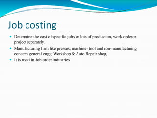 Job costing
 Determine the cost of specific jobs or lots of production, work orderor
project separately.
 Manufacturing firm like presses, machine- tool andnon-manufacturing
concern general engg. Workshop & Auto Repair shop,
 It is used in Job order Industries
 