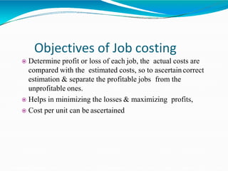 Objectives of Job costing
 Determine profit or loss of each job, the actual costs are
compared with the estimated costs, so to ascertaincorrect
estimation & separate the profitable jobs from the
unprofitable ones.
 Helps in minimizing the losses & maximizing profits,
 Cost per unit can be ascertained
 