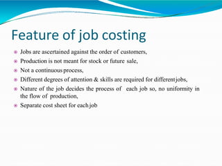 Feature of job costing
 Jobs are ascertained against the order of customers,
 Production is not meant for stock or future sale,
 Not a continuous process,
 Different degrees of attention & skills are required for differentjobs,
each job so, no uniformity in Nature of the job decides the process of
the flow of production,
 Separate cost sheet for eachjob
 