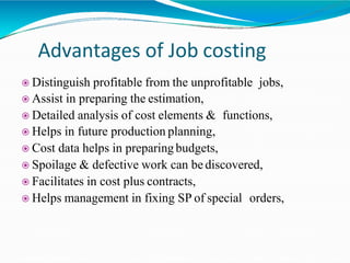 Advantages of Job costing
 Distinguish profitable from the unprofitable jobs,
 Assist in preparing the estimation,
 Detailed analysis of cost elements & functions,
 Helps in future production planning,
 Cost data helps in preparing budgets,
 Spoilage & defective work can be discovered,
 Facilitates in cost plus contracts,
 Helps management in fixing SP of special orders,
 