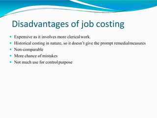 Disadvantages of job costing
 Expensive as it involves more clericalwork.
 Historical costing in nature, so it doesn’t give the prompt remedialmeasures
 Non-comparable
 More chance of mistakes
 Not much use for controlpurpose
 
