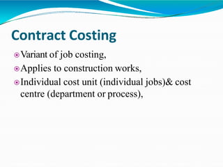Contract Costing
Variant of job costing,
Applies to construction works,
Individual cost unit (individual jobs)& cost
centre (department or process),
 