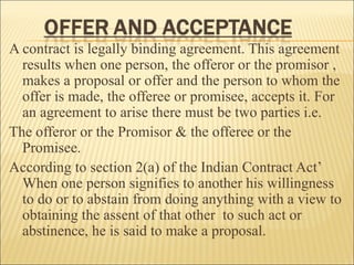 A contract is legally binding agreement. This agreement
  results when one person, the offeror or the promisor ,
  makes a proposal or offer and the person to whom the
  offer is made, the offeree or promisee, accepts it. For
  an agreement to arise there must be two parties i.e.
The offeror or the Promisor & the offeree or the
  Promisee.
According to section 2(a) of the Indian Contract Act’
  When one person signifies to another his willingness
  to do or to abstain from doing anything with a view to
  obtaining the assent of that other to such act or
  abstinence, he is said to make a proposal.
 