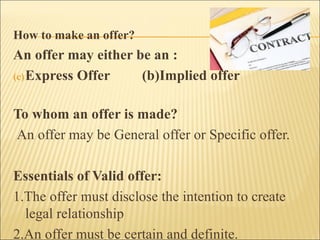 How to make an offer?
An offer may either be an :
(c) Express Offer    (b)Implied offer

To whom an offer is made?
An offer may be General offer or Specific offer.

Essentials of Valid offer:
1.The offer must disclose the intention to create
  legal relationship
2.An offer must be certain and definite.
 