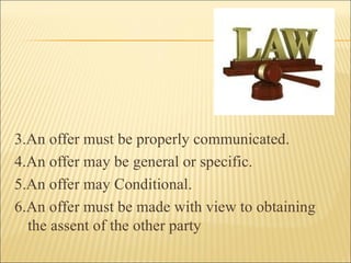 3.An offer must be properly communicated.
4.An offer may be general or specific.
5.An offer may Conditional.
6.An offer must be made with view to obtaining
  the assent of the other party
 