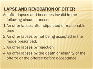 An offer lapses and becomes invalid in the
  following circumstances:
1.An offer lapses after stipulated or reasonable
  time
2.An offer lapses by not being accepted in the
  mode prescribed.
3.An offer lapses by rejection
4.An offer lapses by the death or insanity of the
  offeror or the offeree before acceptance.
 