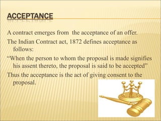 A contract emerges from the acceptance of an offer.
The Indian Contract act, 1872 defines acceptance as
  follows:
“When the person to whom the proposal is made signifies
  his assent thereto, the proposal is said to be accepted”
Thus the acceptance is the act of giving consent to the
  proposal.
 