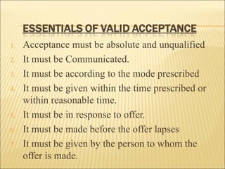 1.   Acceptance must be absolute and unqualified
2.   It must be Communicated.
3.   It must be according to the mode prescribed
4.   It must be given within the time prescribed or
     within reasonable time.
5.   It must be in response to offer.
6.   It must be made before the offer lapses
7.   It must be given by the person to whom the
     offer is made.
 