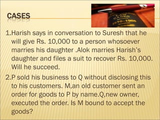 1.Harish says in conversation to Suresh that he
  will give Rs. 10,000 to a person whosoever
  marries his daughter .Alok marries Harish’s
  daughter and files a suit to recover Rs. 10,000.
  Will he succeed.
2.P sold his business to Q without disclosing this
  to his customers. M,an old customer sent an
  order for goods to P by name.Q,new owner,
  executed the order. Is M bound to accept the
  goods?
 