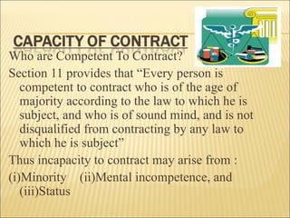 Who are Competent To Contract?
Section 11 provides that “Every person is
   competent to contract who is of the age of
   majority according to the law to which he is
   subject, and who is of sound mind, and is not
   disqualified from contracting by any law to
   which he is subject”
Thus incapacity to contract may arise from :
(i)Minority (ii)Mental incompetence, and
   (iii)Status
 