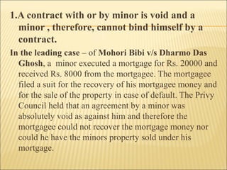 1.A contract with or by minor is void and a
  minor , therefore, cannot bind himself by a
  contract.
In the leading case – of Mohori Bibi v/s Dharmo Das
  Ghosh, a minor executed a mortgage for Rs. 20000 and
  received Rs. 8000 from the mortgagee. The mortgagee
  filed a suit for the recovery of his mortgagee money and
  for the sale of the property in case of default. The Privy
  Council held that an agreement by a minor was
  absolutely void as against him and therefore the
  mortgagee could not recover the mortgage money nor
  could he have the minors property sold under his
  mortgage.
 