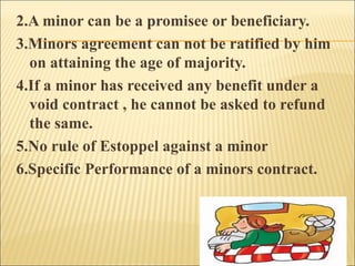 2.A minor can be a promisee or beneficiary.
3.Minors agreement can not be ratified by him
  on attaining the age of majority.
4.If a minor has received any benefit under a
  void contract , he cannot be asked to refund
  the same.
5.No rule of Estoppel against a minor
6.Specific Performance of a minors contract.
 
