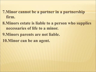 7.Minor cannot be a partner in a partnership
  firm.
8.Minors estate is liable to a person who supplies
  necessaries of life to a minor.
9.Minors parents are not liable.
10.Minor can be an agent.
 