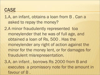1.A, an infant, obtains a loan from B . Can a
  asked to repay the money?
2.A minor fraudulently represented toa
  moneylender that he was of full age, and
  obtained a loan of Rs, 500 . Has the
  moneylender any right of action against the
  minor for the money lent, or for damages for
  fraudulent misrepresentation.
3.A, an infant , borrows Rs 2000 from B and
  executes a promissory note for the amount in
  favour of B .
 